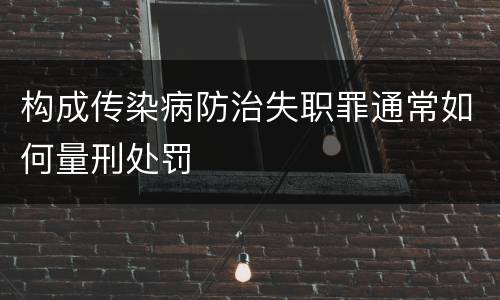 构成传染病防治失职罪通常如何量刑处罚