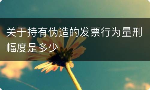关于持有伪造的发票行为量刑幅度是多少