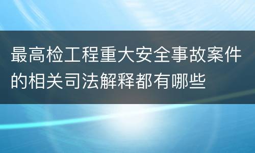 最高检工程重大安全事故案件的相关司法解释都有哪些