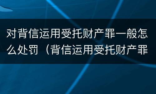 对背信运用受托财产罪一般怎么处罚（背信运用受托财产罪的处罚对象）