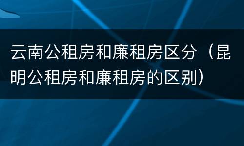 云南公租房和廉租房区分（昆明公租房和廉租房的区别）