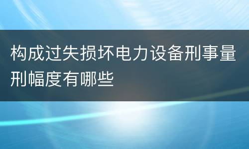 构成过失损坏电力设备刑事量刑幅度有哪些