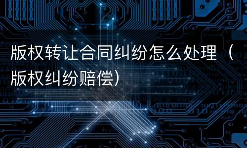 版权转让合同纠纷怎么处理（版权纠纷赔偿）