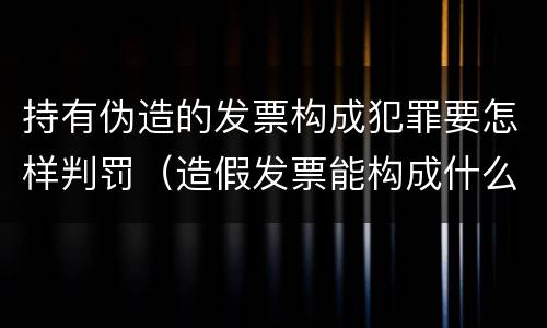 持有伪造的发票构成犯罪要怎样判罚（造假发票能构成什么罪）