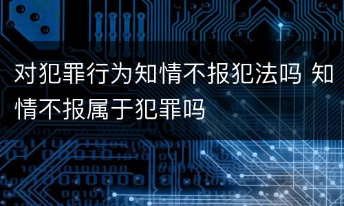 对犯罪行为知情不报犯法吗 知情不报属于犯罪吗