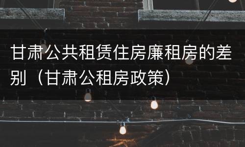甘肃公共租赁住房廉租房的差别（甘肃公租房政策）