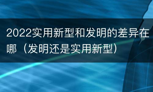 2022实用新型和发明的差异在哪（发明还是实用新型）