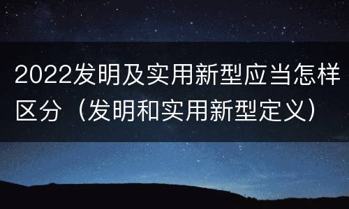 2022发明及实用新型应当怎样区分（发明和实用新型定义）