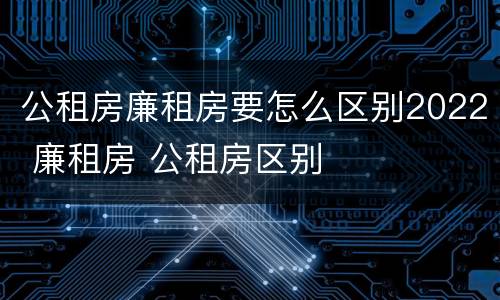 公租房廉租房要怎么区别2022 廉租房 公租房区别