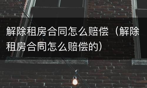 解除租房合同怎么赔偿（解除租房合同怎么赔偿的）