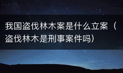 我国盗伐林木案是什么立案（盗伐林木是刑事案件吗）