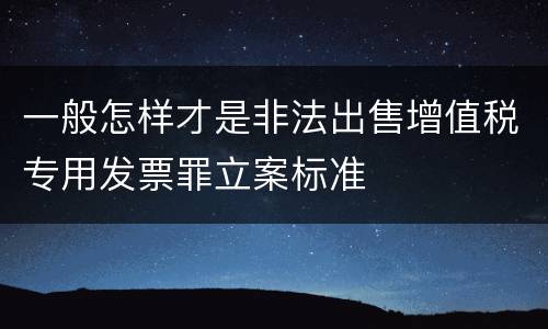 一般怎样才是非法出售增值税专用发票罪立案标准