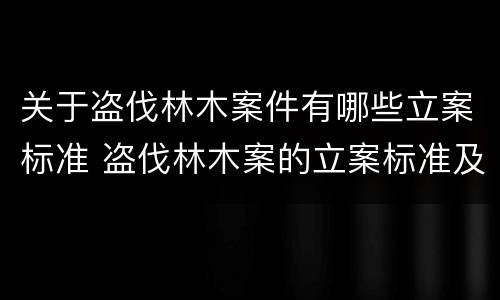 关于盗伐林木案件有哪些立案标准 盗伐林木案的立案标准及定罪与量刑