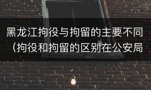黑龙江拘役与拘留的主要不同（拘役和拘留的区别在公安局）