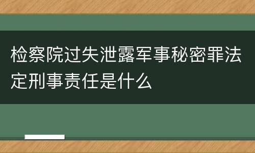 检察院过失泄露军事秘密罪法定刑事责任是什么