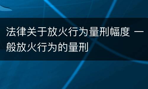 法律关于放火行为量刑幅度 一般放火行为的量刑