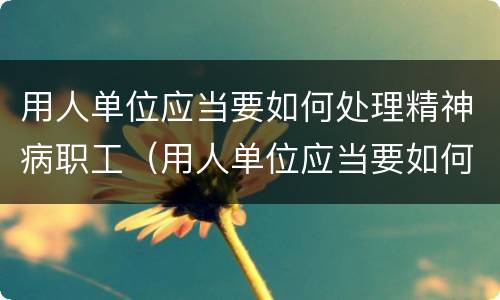 用人单位应当要如何处理精神病职工（用人单位应当要如何处理精神病职工工作）