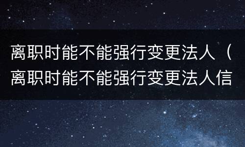 离职时能不能强行变更法人（离职时能不能强行变更法人信息）