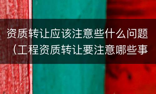 资质转让应该注意些什么问题（工程资质转让要注意哪些事项）