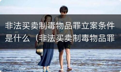 非法买卖制毒物品罪立案条件是什么（非法买卖制毒物品罪立案条件是什么标准）