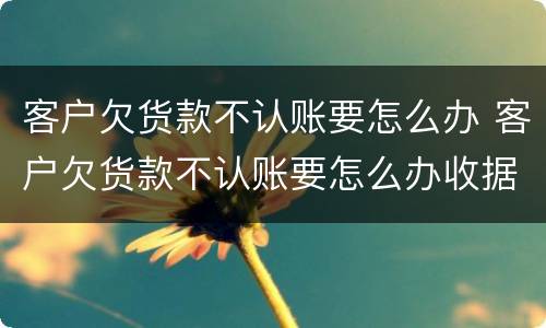 客户欠货款不认账要怎么办 客户欠货款不认账要怎么办收据超过2年
