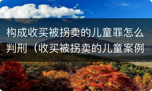 构成收买被拐卖的儿童罪怎么判刑（收买被拐卖的儿童案例罪）