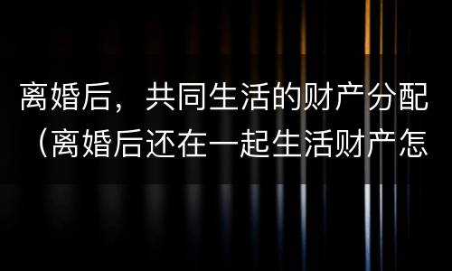 离婚后，共同生活的财产分配（离婚后还在一起生活财产怎么分配）