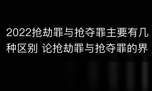 2022抢劫罪与抢夺罪主要有几种区别 论抢劫罪与抢夺罪的界限