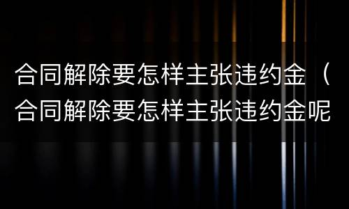 合同解除要怎样主张违约金（合同解除要怎样主张违约金呢）