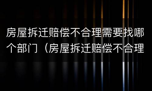 房屋拆迁赔偿不合理需要找哪个部门（房屋拆迁赔偿不合理需要找哪个部门投诉）