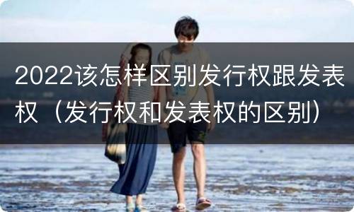 2022该怎样区别发行权跟发表权（发行权和发表权的区别）