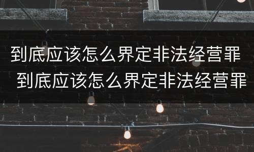 到底应该怎么界定非法经营罪 到底应该怎么界定非法经营罪行