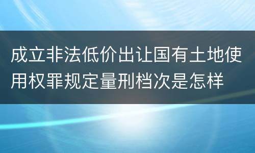 成立非法低价出让国有土地使用权罪规定量刑档次是怎样