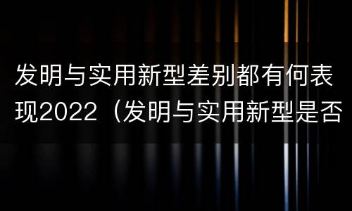 发明与实用新型差别都有何表现2022（发明与实用新型是否具有实用性）