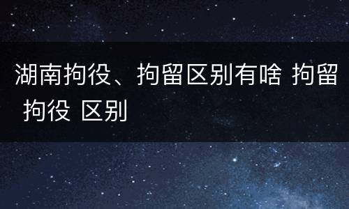 湖南拘役、拘留区别有啥 拘留 拘役 区别