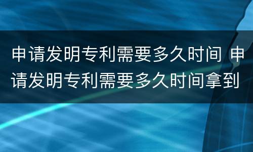 申请发明专利需要多久时间 申请发明专利需要多久时间拿到专利证书