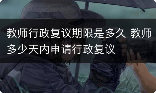 教师行政复议期限是多久 教师多少天内申请行政复议
