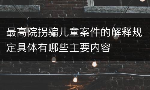 最高院拐骗儿童案件的解释规定具体有哪些主要内容