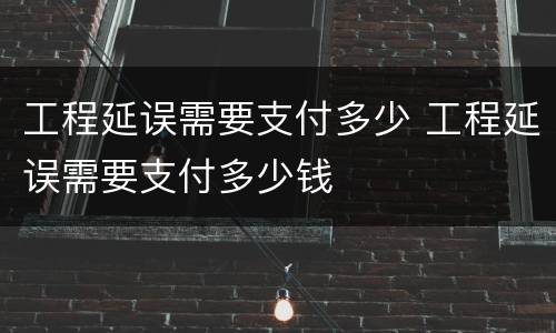 工程延误需要支付多少 工程延误需要支付多少钱