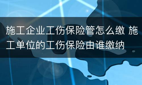 施工企业工伤保险管怎么缴 施工单位的工伤保险由谁缴纳