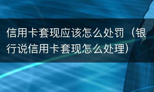 信用卡套现应该怎么处罚（银行说信用卡套现怎么处理）