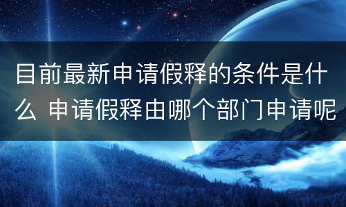 目前最新申请假释的条件是什么 申请假释由哪个部门申请呢