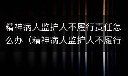 精神病人监护人不履行责任怎么办（精神病人监护人不履行监护职责怎么处理）