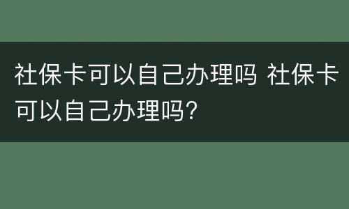 社保卡可以自己办理吗 社保卡可以自己办理吗?