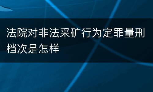 法院对非法采矿行为定罪量刑档次是怎样