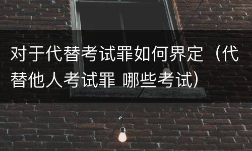 对于代替考试罪如何界定（代替他人考试罪 哪些考试）