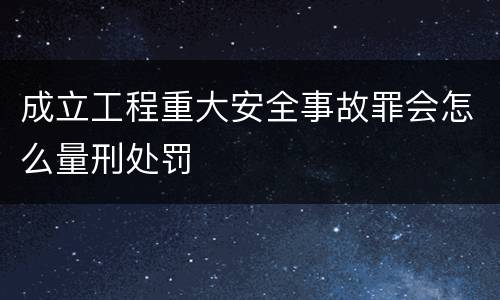 成立工程重大安全事故罪会怎么量刑处罚