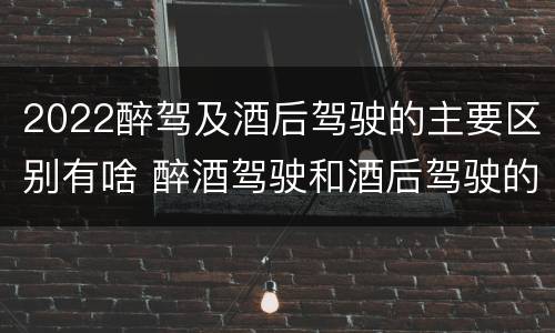 2022醉驾及酒后驾驶的主要区别有啥 醉酒驾驶和酒后驾驶的标准