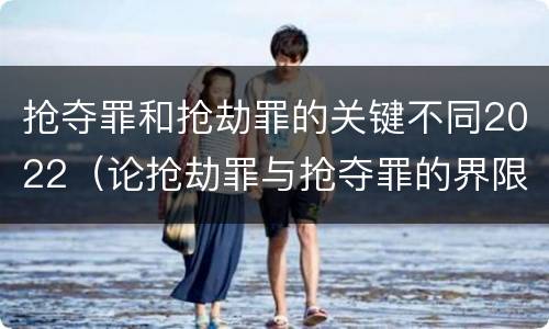 抢夺罪和抢劫罪的关键不同2022（论抢劫罪与抢夺罪的界限）
