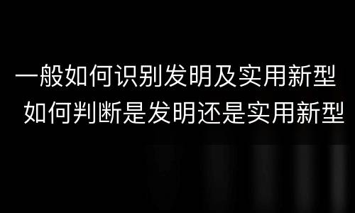 一般如何识别发明及实用新型 如何判断是发明还是实用新型